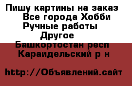  Пишу картины на заказ.  - Все города Хобби. Ручные работы » Другое   . Башкортостан респ.,Караидельский р-н